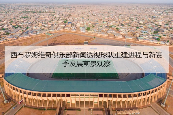 西布罗姆维奇俱乐部新闻透视球队重建进程与新赛季发展前景观察