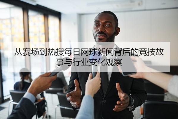 从赛场到热搜每日网球新闻背后的竞技故事与行业变化观察