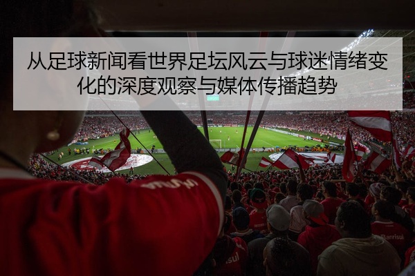 从足球新闻看世界足坛风云与球迷情绪变化的深度观察与媒体传播趋势