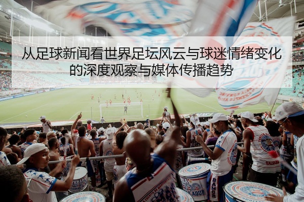 从足球新闻看世界足坛风云与球迷情绪变化的深度观察与媒体传播趋势