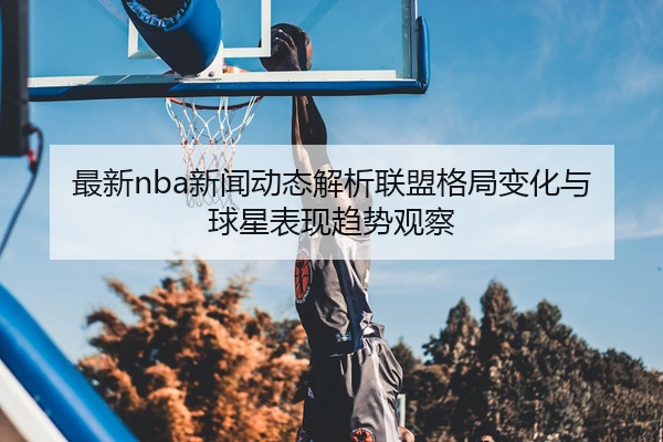 最新nba新闻动态解析联盟格局变化与球星表现趋势观察