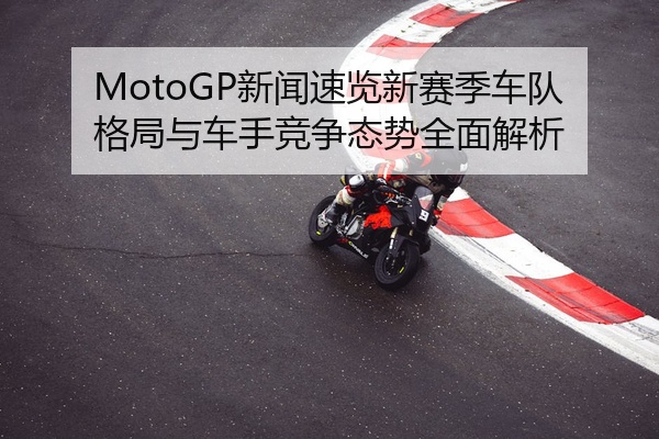 MotoGP新闻速览新赛季车队格局与车手竞争态势全面解析