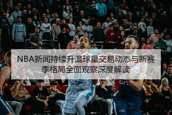 NBA新闻持续升温球星交易动态与新赛季格局全面观察深度解读