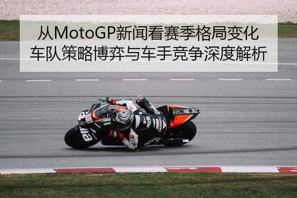 从MotoGP新闻看赛季格局变化车队策略博弈与车手竞争深度解析