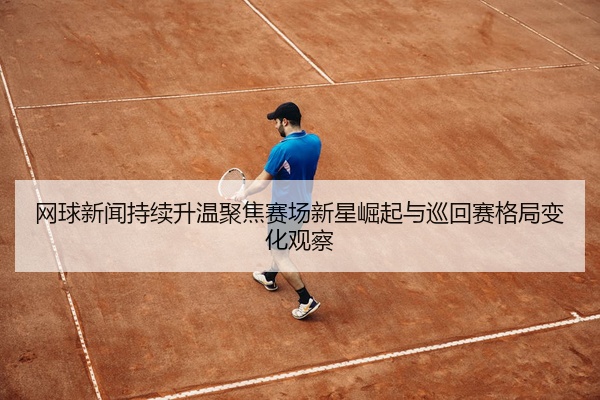 网球新闻持续升温聚焦赛场新星崛起与巡回赛格局变化观察