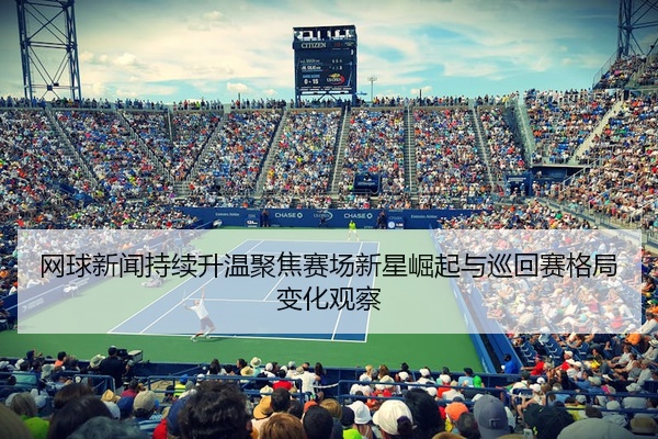 网球新闻持续升温聚焦赛场新星崛起与巡回赛格局变化观察