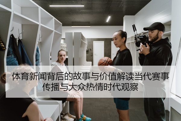 体育新闻背后的故事与价值解读当代赛事传播与大众热情时代观察