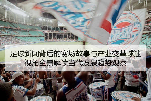 足球新闻背后的赛场故事与产业变革球迷视角全景解读当代发展趋势观察