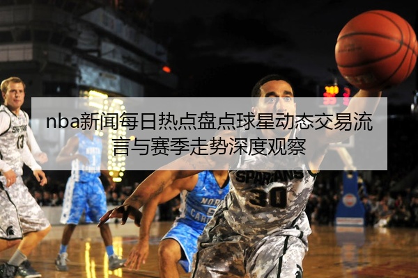 nba新闻每日热点盘点球星动态交易流言与赛季走势深度观察