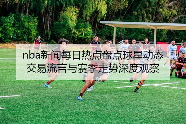 nba新闻每日热点盘点球星动态交易流言与赛季走势深度观察