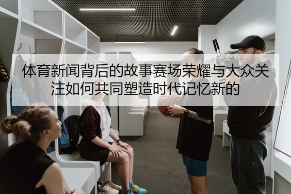 体育新闻背后的故事赛场荣耀与大众关注如何共同塑造时代记忆新的