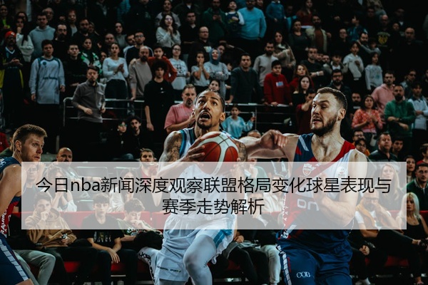 今日nba新闻深度观察联盟格局变化球星表现与赛季走势解析