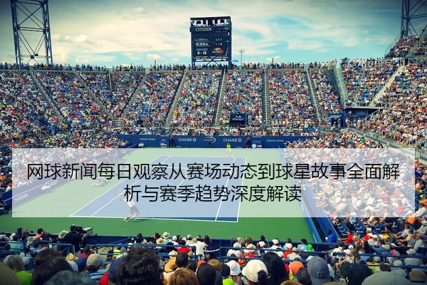 网球新闻每日观察从赛场动态到球星故事全面解析与赛季趋势深度解读