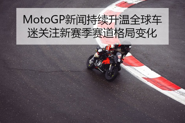 MotoGP新闻持续升温全球车迷关注新赛季赛道格局变化