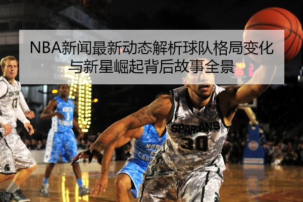 NBA新闻最新动态解析球队格局变化与新星崛起背后故事全景
