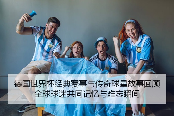 德国世界杯经典赛事与传奇球星故事回顾全球球迷共同记忆与难忘瞬间