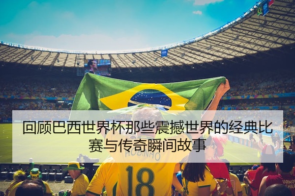 回顾巴西世界杯那些震撼世界的经典比赛与传奇瞬间故事