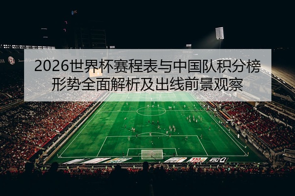2026世界杯赛程表与中国队积分榜形势全面解析及出线前景观察