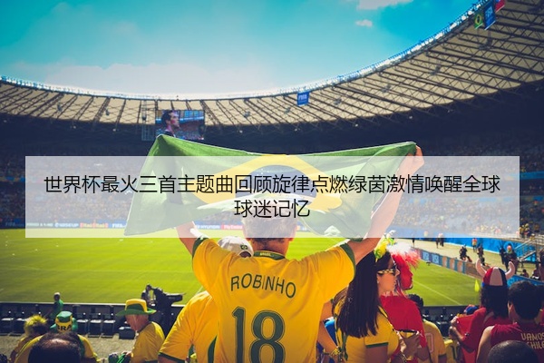 世界杯最火三首主题曲回顾旋律点燃绿茵激情唤醒全球球迷记忆