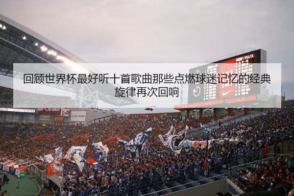回顾世界杯最好听十首歌曲那些点燃球迷记忆的经典旋律再次回响