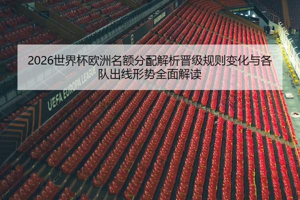 2026世界杯欧洲名额分配解析晋级规则变化与各队出线形势全面解读