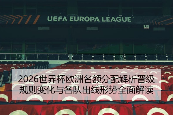 2026世界杯欧洲名额分配解析晋级规则变化与各队出线形势全面解读