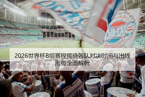 2026世界杯B组赛程揭晓各队对决时间与出线形势全面解析