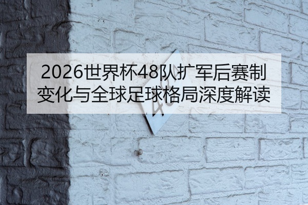 2026世界杯48队扩军后赛制变化与全球足球格局深度解读