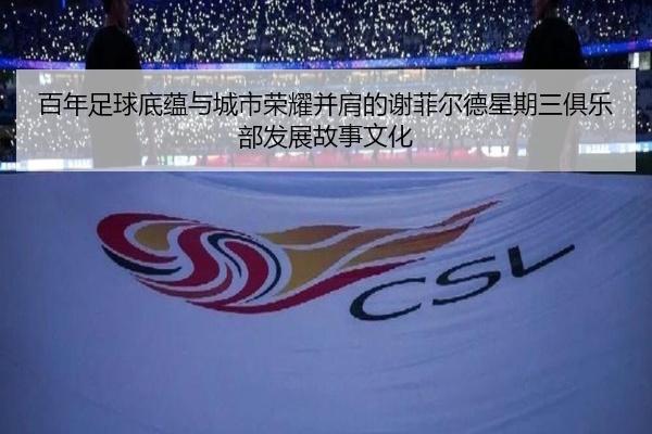 百年足球底蕴与城市荣耀并肩的谢菲尔德星期三俱乐部发展故事文化