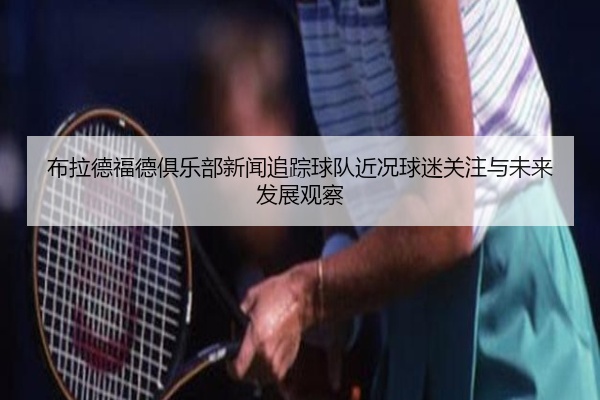 布拉德福德俱乐部新闻追踪球队近况球迷关注与未来发展观察