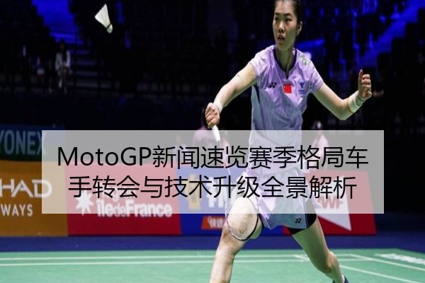 MotoGP新闻速览赛季格局车手转会与技术升级全景解析
