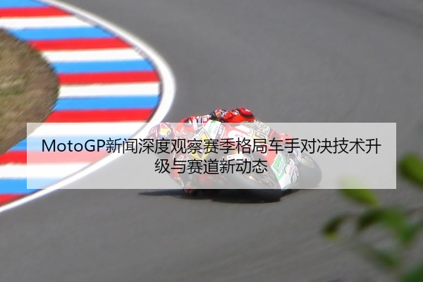 MotoGP新闻深度观察赛季格局车手对决技术升级与赛道新动态