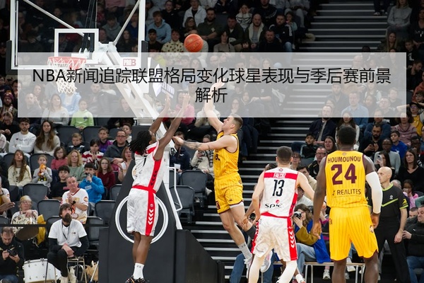 NBA新闻追踪联盟格局变化球星表现与季后赛前景解析