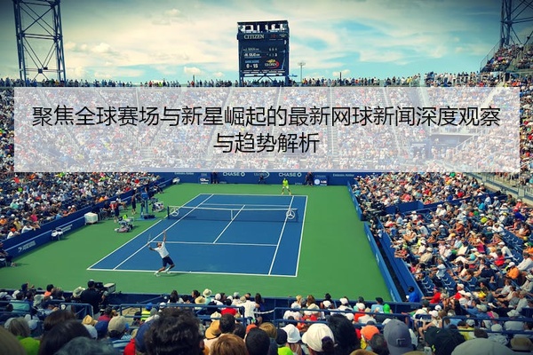 聚焦全球赛场与新星崛起的最新网球新闻深度观察与趋势解析