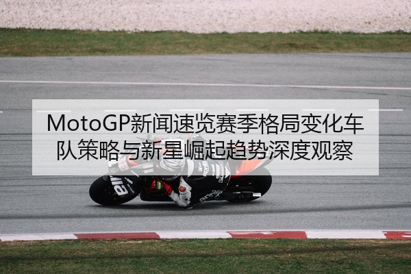MotoGP新闻速览赛季格局变化车队策略与新星崛起趋势深度观察