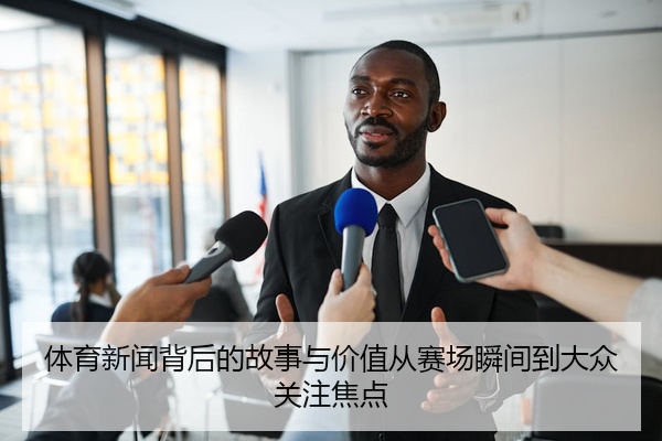 体育新闻背后的故事与价值从赛场瞬间到大众关注焦点