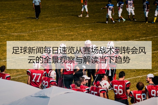 足球新闻每日速览从赛场战术到转会风云的全景观察与解读当下趋势
