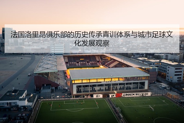 法国洛里昂俱乐部的历史传承青训体系与城市足球文化发展观察