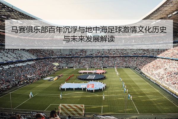 马赛俱乐部百年沉浮与地中海足球激情文化历史与未来发展解读