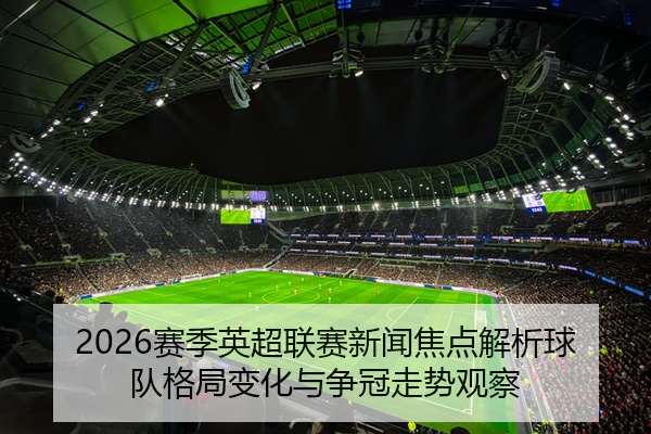 2026赛季英超联赛新闻焦点解析球队格局变化与争冠走势观察