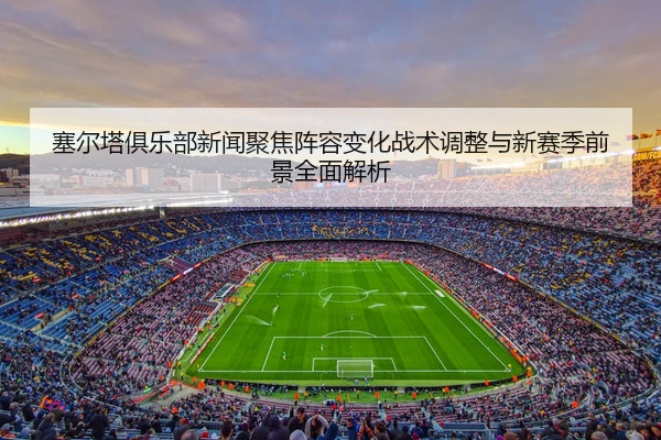 塞尔塔俱乐部新闻聚焦阵容变化战术调整与新赛季前景全面解析