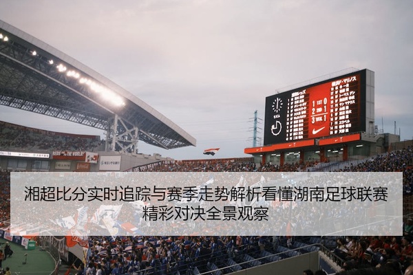湘超比分实时追踪与赛季走势解析看懂湖南足球联赛精彩对决全景观察