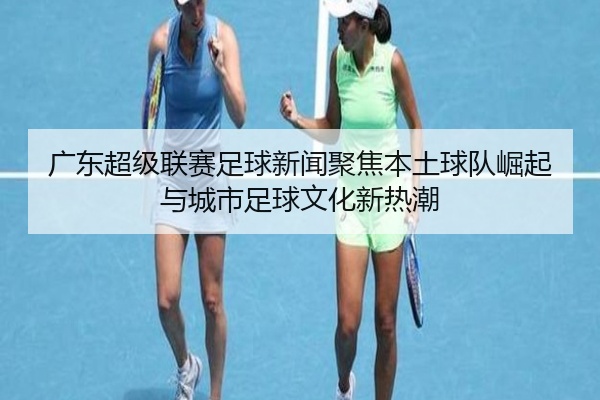 广东超级联赛足球新闻聚焦本土球队崛起与城市足球文化新热潮