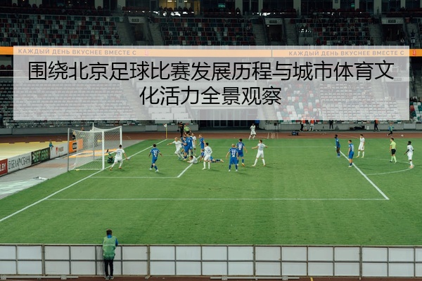 围绕北京足球比赛发展历程与城市体育文化活力全景观察